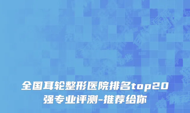全国耳轮整形医院排名top20强专业评测-推荐给你