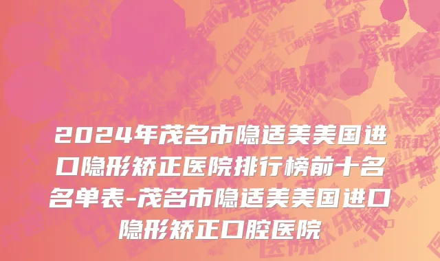 2024年茂名市隐适美美国进口隐形矫正医院排行榜前十名名单表-茂名市隐适美美国进口隐形矫正口腔医院