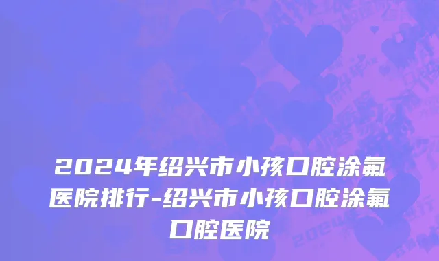 2024年绍兴市小孩口腔涂氟医院排行-绍兴市小孩口腔涂氟口腔医院