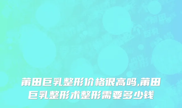 莆田巨乳整形价格很高吗,莆田巨乳整形术整形需要多少钱