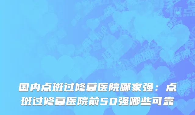 国内点斑过修复医院哪家强：点斑过修复医院前50强哪些可靠