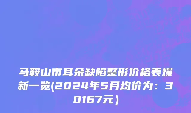 马鞍山市耳朵缺陷整形价格表爆新一览(2024年5月均价为：30167元）