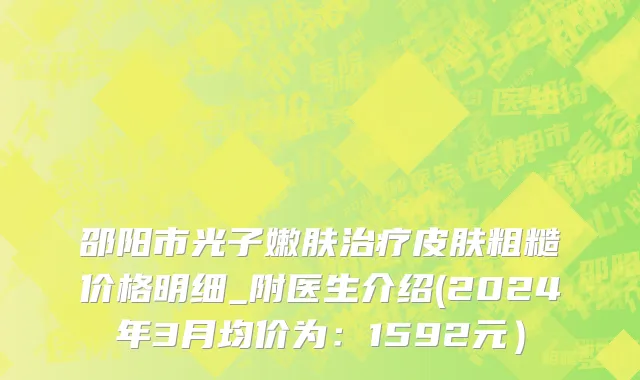 邵阳市光子嫩肤治疗皮肤粗糙价格明细_附医生介绍(2024年3月均价为：1592元）
