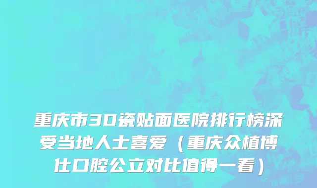 重庆市3D瓷贴面医院排行榜深受当地人士喜爱（重庆众植博仕口腔公立对比值得一看）