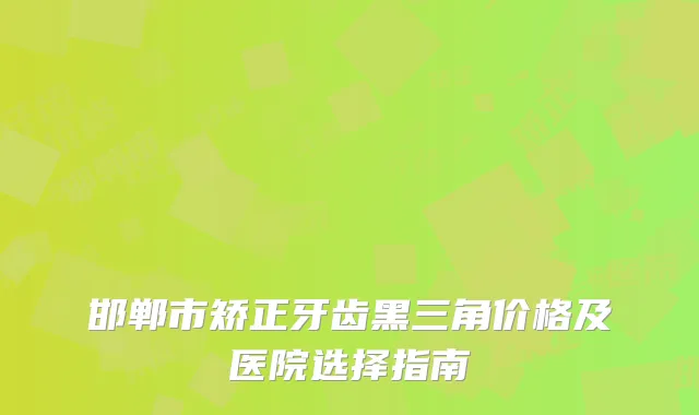 邯郸市矫正牙齿黑三角价格及医院选择指南