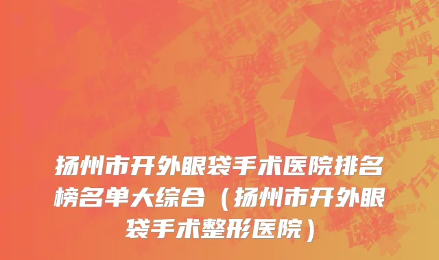 扬州市开外眼袋手术医院排名榜名单大综合（扬州市开外眼袋手术整形医院）
