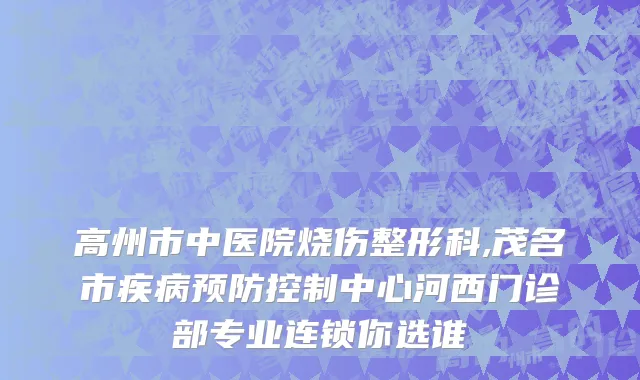 高州市中医院烧伤整形科,茂名市疾病预防控制中心河西门诊部专业连锁你选谁