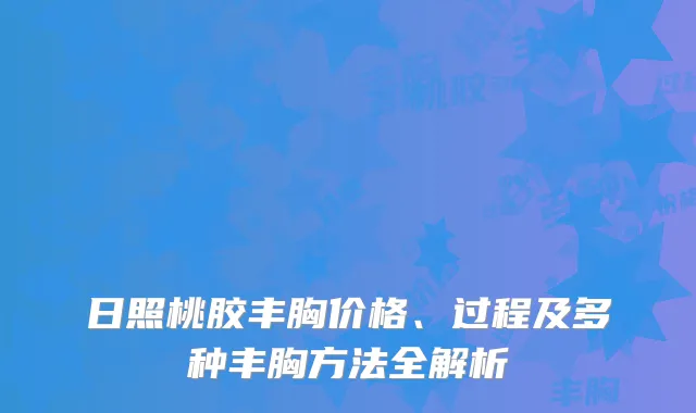 日照桃胶丰胸价格、过程及多种丰胸方法全解析
