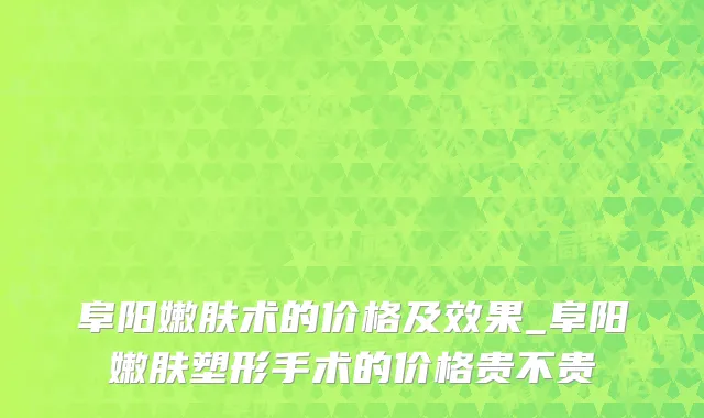 阜阳嫩肤术的价格及效果_阜阳嫩肤塑形手术的价格贵不贵