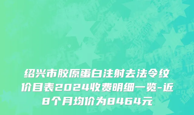 绍兴市胶原蛋白注射去法令纹价目表2024收费明细一览-近8个月均价为8464元