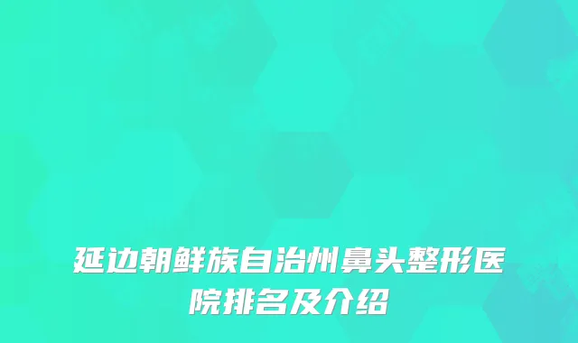 延边朝鲜族自治州鼻头整形医院排名及介绍