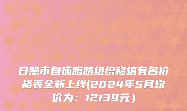 日照市自体脂肪组织移植有名价格表全新上线(2024年5月均价为：12139元）