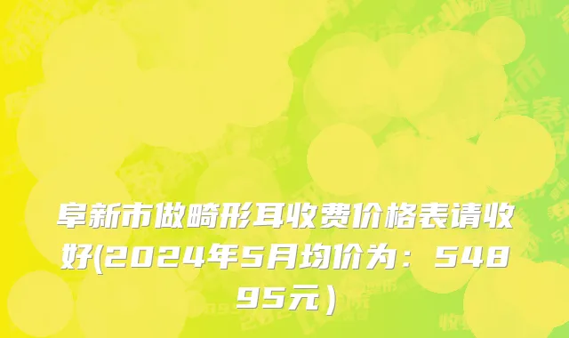 阜新市做畸形耳收费价格表请收好(2024年5月均价为：54895元）
