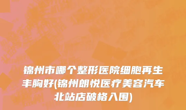 锦州市哪个整形医院细胞再生丰胸好(锦州朗悦医疗美容汽车北站店破格入围)