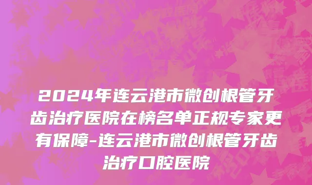 2024年连云港市微创根管牙齿治疗医院在榜名单正规专家更有保障-连云港市微创根管牙齿治疗口腔医院