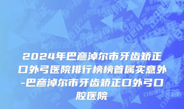 2024年巴彦淖尔市牙齿矫正口外弓医院排行榜榜首属实意外-巴彦淖尔市牙齿矫正口外弓口腔医院