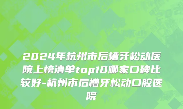 2024年杭州市后槽牙松动医院上榜清单top10哪家口碑比较好-杭州市后槽牙松动口腔医院