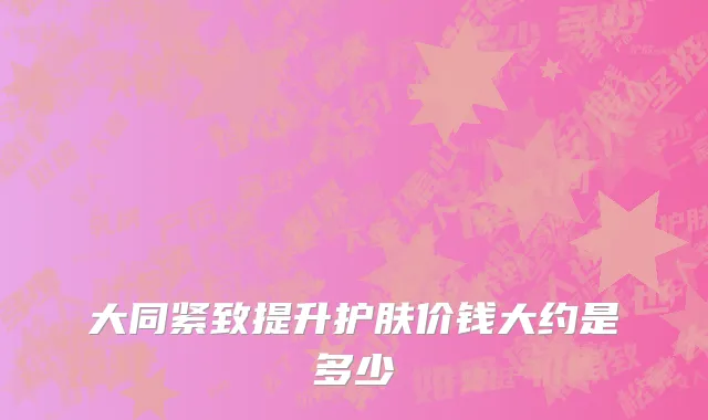 大同紧致提升护肤价钱大约是多少