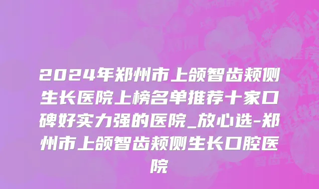 2024年郑州市上颌智齿颊侧生长医院上榜名单推荐十家口碑好实力强的医院_放心选-郑州市上颌智齿颊侧生长口腔医院
