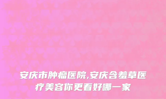 安庆市肿瘤医院,安庆含羞草医疗美容你更看好哪一家