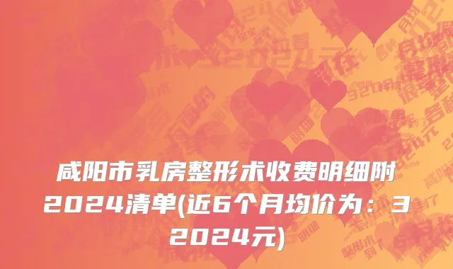 咸阳市乳房整形术收费明细附2024清单(近6个月均价为：32024元)