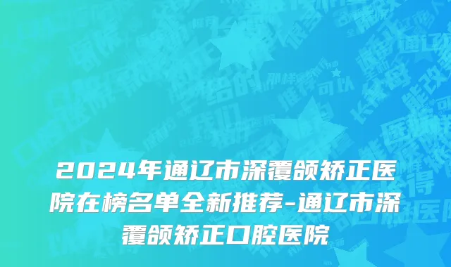 2024年通辽市深覆颌矫正医院在榜名单全新推荐-通辽市深覆颌矫正口腔医院