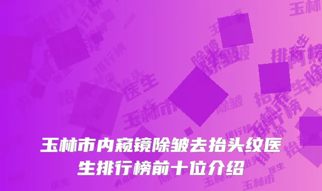 玉林市内窥镜除皱去抬头纹医生排行榜前十位介绍