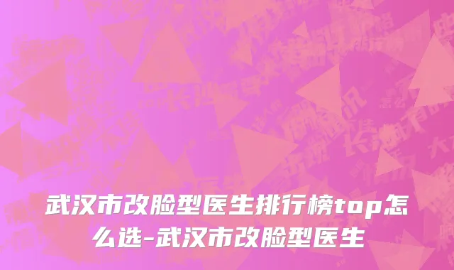 武汉市改脸型医生排行榜top怎么选-武汉市改脸型医生
