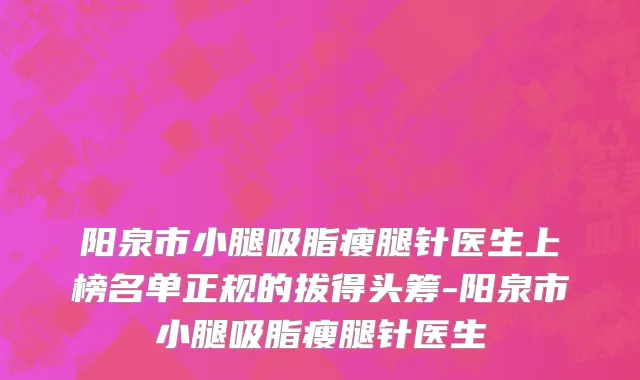 阳泉市小腿吸脂瘦腿针医生上榜名单正规的拔得头筹-阳泉市小腿吸脂瘦腿针医生
