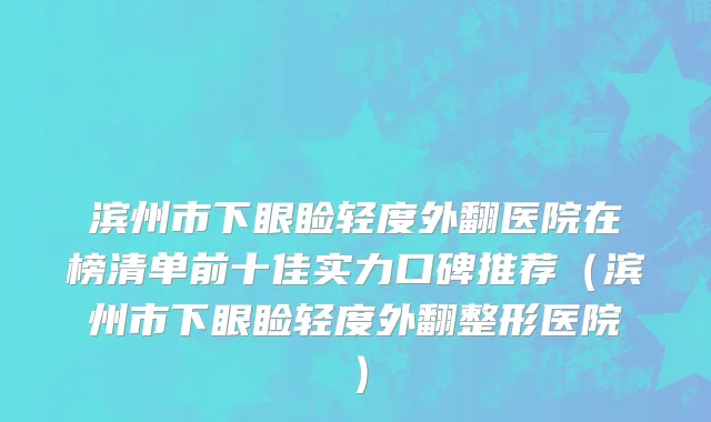 滨州市下眼睑轻度外翻医院在榜清单前十佳实力口碑推荐（滨州市下眼睑轻度外翻整形医院）