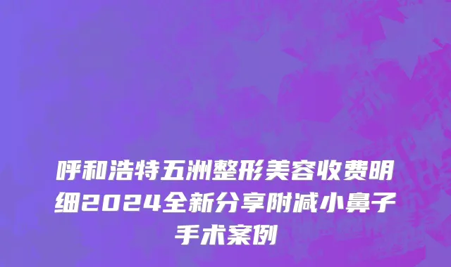 呼和浩特五洲整形美容收费明细2024全新分享附减小鼻子手术案例