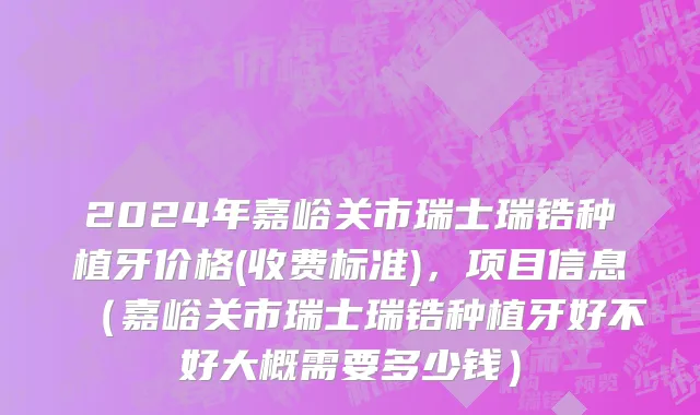 2024年嘉峪关市瑞士瑞锆种植牙价格(收费标准)，项目信息（嘉峪关市瑞士瑞锆种植牙好不好大概需要多少钱）