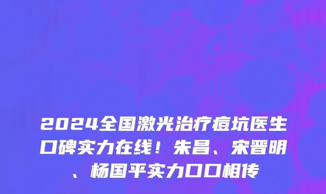 2024全国激光治疗痘坑医生口碑实力在线!朱昌、宋晋明、杨国平实力口口相传