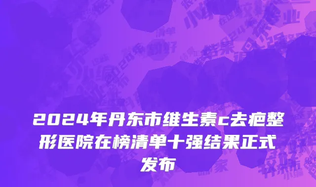 2024年丹东市维生素c去疤整形医院在榜清单十强结果正式发布