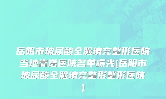 岳阳市玻尿酸全脸填充整形医院当地靠谱医院名单曝光(岳阳市玻尿酸全脸填充整形整形医院)