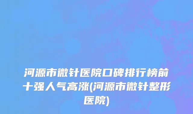 河源市微针医院口碑排行榜前十强人气高涨(河源市微针整形医院)