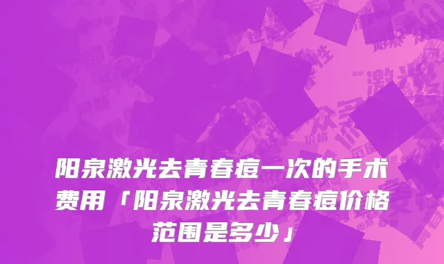 阳泉激光去青春痘一次的手术费用「阳泉激光去青春痘价格范围是多少」