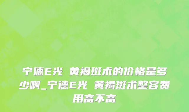 宁德E光袪黄褐斑术的价格是多少啊_宁德E光袪黄褐斑术整容费用高不高