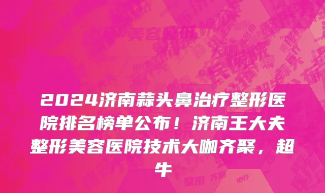 2024济南蒜头鼻治疗整形医院排名榜单公布!济南王大夫整形美容医院技术大咖齐聚,超牛