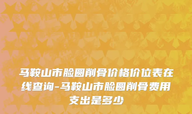 马鞍山市脸圆削骨价格价位表在线查询-马鞍山市脸圆削骨费用支出是多少