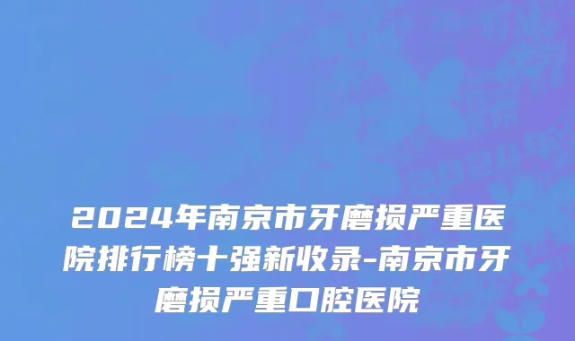 2024年南京市牙磨损严重医院排行榜十强新收录-南京市牙磨损严重口腔医院