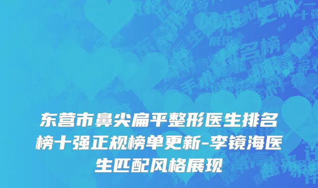 东营市鼻尖扁平整形医生排名榜十强正规榜单更新-李镜海医生匹配风格展现