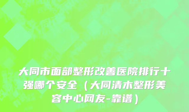 大同市面部整形改善医院排行十强哪个安全（大同清木整形美容中心网友-靠谱）