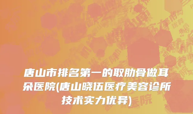 唐山市排名第一的取肋骨做耳朵医院(唐山晓伍医疗美容诊所技术实力优异)