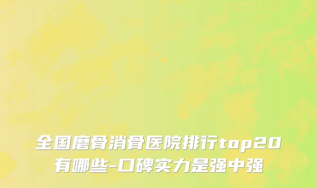 全国磨骨消骨医院排行top20有哪些-口碑实力是强中强