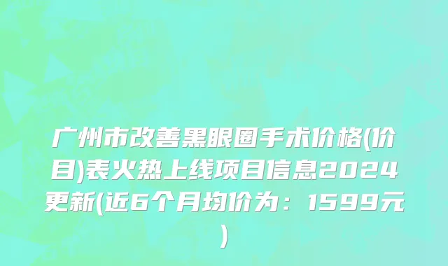 广州市改善黑眼圈手术价格(价目)表火热上线项目信息2024更新(近6个月均价为：1599元)
