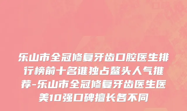 乐山市全冠修复牙齿口腔医生排行榜前十名谁独占鳌头人气推荐-乐山市全冠修复牙齿医生医美10强口碑擅长各不同