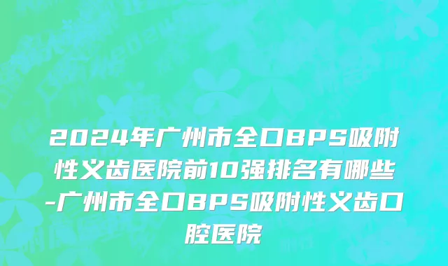 2024年广州市全口BPS吸附性义齿医院前10强排名有哪些-广州市全口BPS吸附性义齿口腔医院