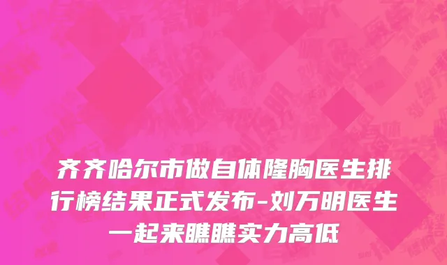 齐齐哈尔市做自体隆胸医生排行榜结果正式发布-刘万明医生一起来瞧瞧实力高低