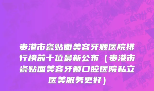 贵港市瓷贴面美容牙颗医院排行榜前十位最新公布（贵港市瓷贴面美容牙颗口腔医院私立医美服务更好）